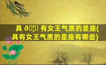 具 🦊 有女王气质的星座(具有女王气质的星座有哪些)